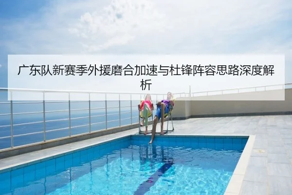 广东队新赛季外援磨合加速与杜锋阵容思路深度解析